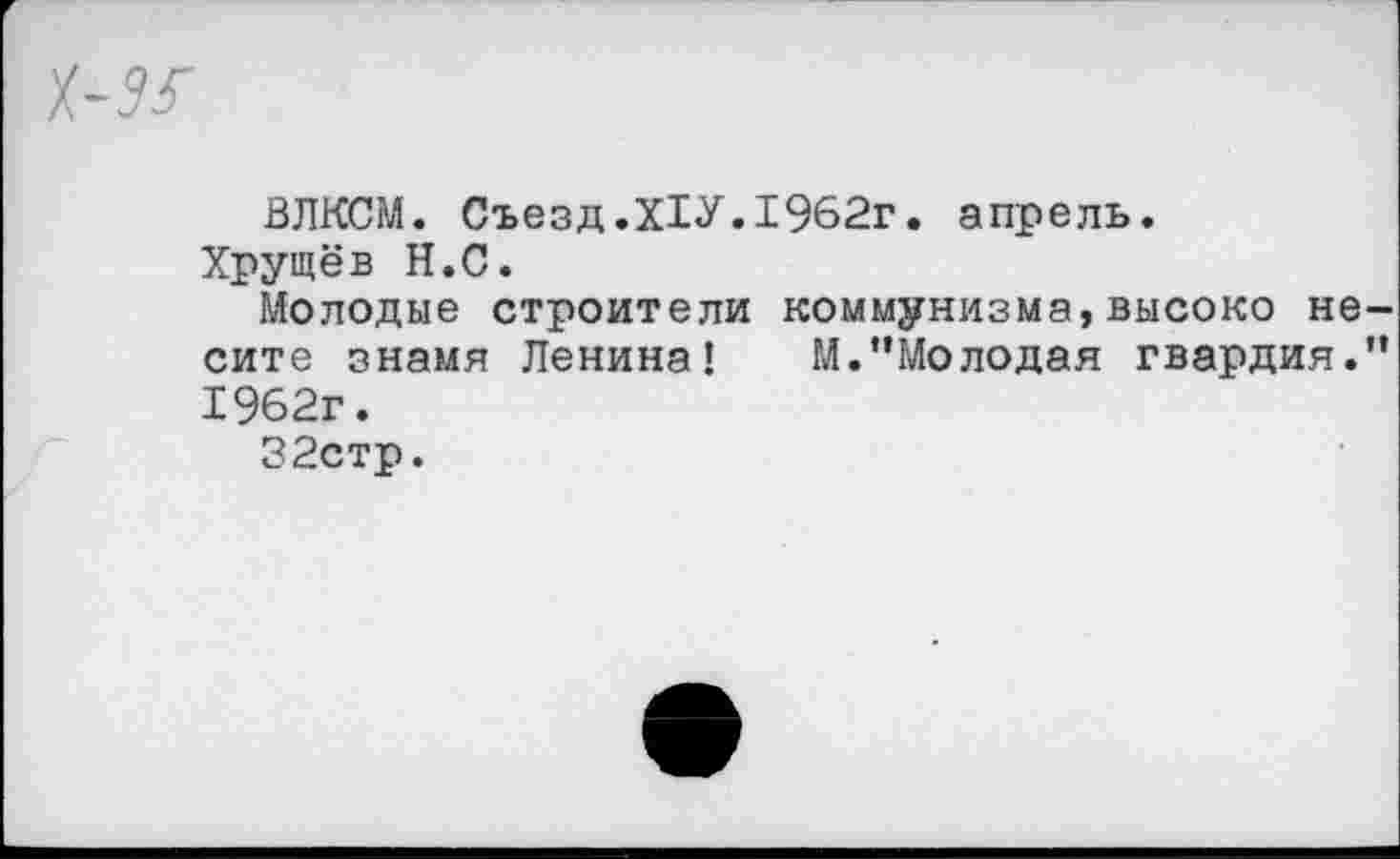 ﻿ВЛКСМ. Съезд.Х1У.1962г. апрель.
Хрущёв Н.С.
Молодые строители коммунизма,высоко не сите знамя Ленина! М.’’Молодая гвардия. 1962г.
32стр.